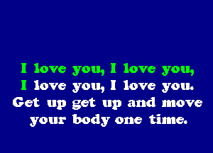 I love you, I love you,
I love you, I love you.
Get up get up and move
your body one time.