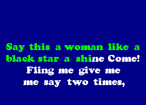 Say this a woman like a
black star a shine Come!
Fling me give me
me say two times,