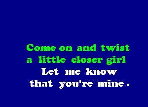 Come on and twist

a little closer girl
Let me know
that you're mine -