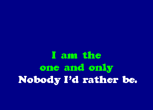 I am the
one and only
Nobody I'd rather be.