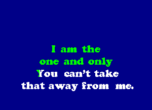 I am the

one and only
You cawt take
that away from me.