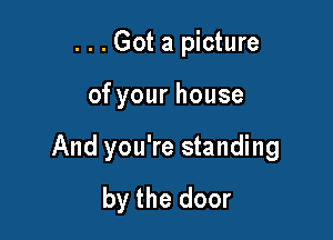 . . . Got a picture

ofyourhouse

And you're standing
by the door