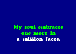 My soul embraces
one more in
a million faces.