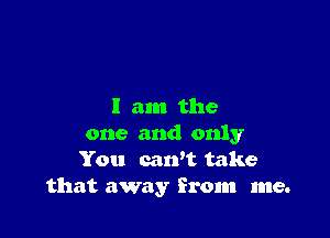I am the

one and only
You cawt take
that away from me.