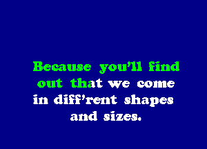 Because yowll find

out that we come
in diiPrent shapes
and sizes.