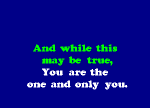 And while this

may be true,
You are the
one and only you.