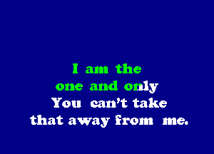 I am the

one and only
You cawt take
that away from me.