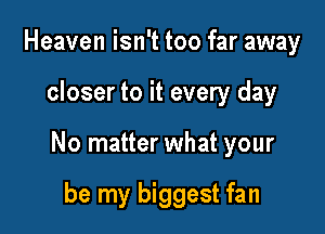 Heaven isn't too far away

closer to it every day

No matter what your

be my biggest fan