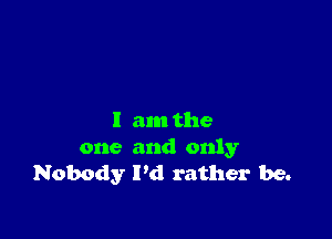 I am the
one and only
Nobody I'd rather be.