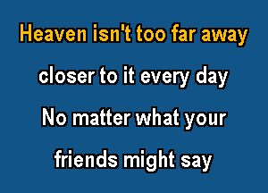 Heaven isn't too far away

closer to it every day

No matter what your

friends might say