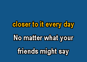 closer to it every day

No matter what your

friends might say