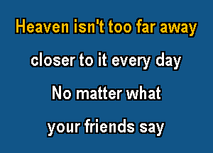 Heaven isn't too far away

closer to it every day
No matter what

your friends say