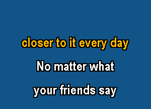 closer to it every day

No matter what

your friends say
