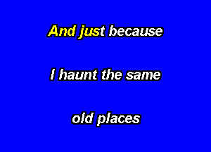 And just because

I haunt the same

old places