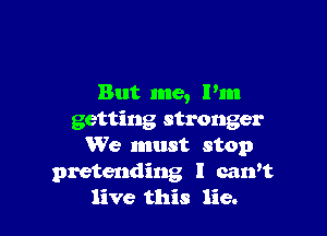 But me, Pm

getting stronger
We must stop
pretending l carft
live this lie.