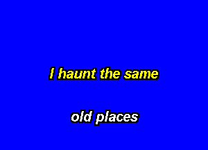 I haunt the same

old places