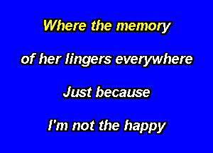 Where the memory
of her lingers everywhere

Just because

I'm not the happy