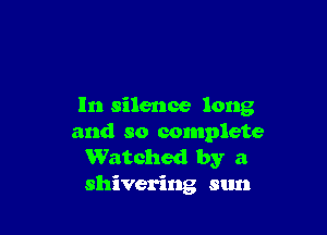 In silence long

and so complete
Watched by a
shivering sun