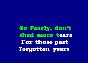 So Pearly, don't

shed more tears
For those past
forgotten years