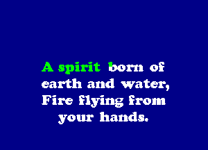 A spirit born of

earth and water,
Fire flying from
your hands.