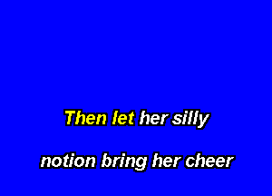 Then let her silly

notion bring her cheer