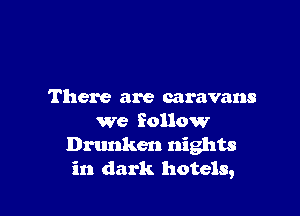 There are caravans

we follow
Drunken nights
in dark hotels,