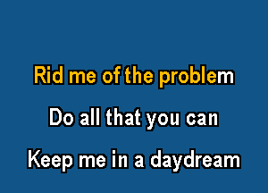 Rid me of the problem

Do all that you can

Keep me in a daydream