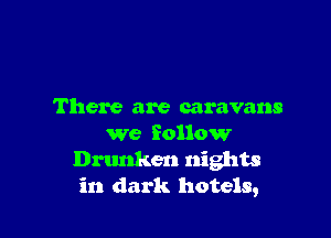 There are caravans

we follow
Drunken nights
in dark hotels,