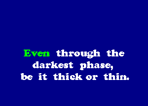 Even through the
darkest phase,

be it thick or thin.