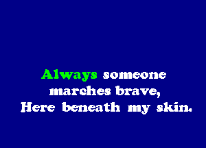 Always someone
marches brave,
Here beneath my skin.