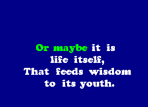 0r Inaybe it is

life itself,
That feeds Wisdom
to its youth.