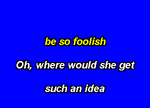 be so foolish

Oh, where would she get

such an idea