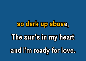 so dark up above,

The sun's in my heart

and I'm ready for love.