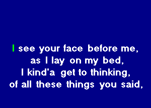 I see your face before me,

as I lay on my bed,
I kind'a get to thinking,
of all these things you said,