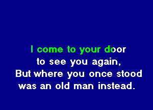 I come to your door

to see you again,
But where you once stood
was an old man instead.