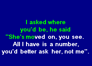 I asked where
you'd be. he said

She's moved on, you see.
All I have is a number,
you'd better ask her, not me.