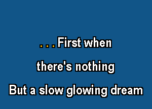 . . . First when

there's nothing

But a slow glowing dream