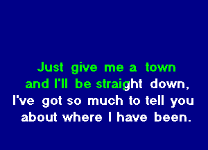 Just give me a town

and I'll be straight down,
I've got so much to tell you
about where I have been.