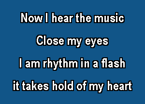 Nowl hearthe music

Close my eyes

lam rhythm in a flash

it takes hold of my heart