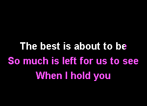 The best is about to be

So much is left for us to see
When I hold you