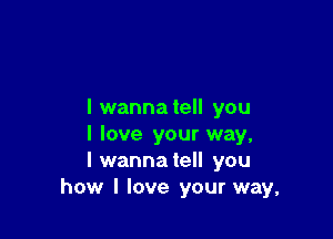 I wanna tell you

I love your way,
I wannatell you
how I love your way,