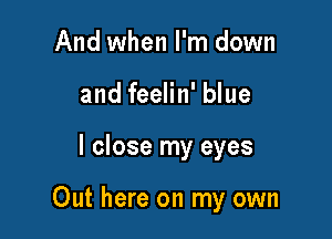 And when I'm down
and feelin' blue

I close my eyes

Out here on my own