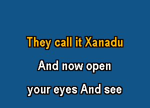 They call it Xanadu

And now open

your eyes And see