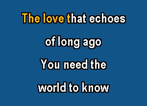 The love that echoes

of long ago

You need the

world to know