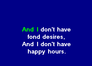 And I don't have

fond desires,
And I don't have
happy hours.