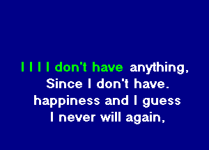 I I I I don't have anything,

Since I don't have.
happiness and I guess
I never will again,