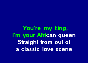 You're my king,

I'm your African queen
Straight from out of
a classic love scene