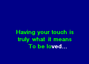 Having your touch is
truly what it means
To be loved...