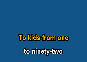 To kids from one

to ninety-two