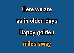 Here we are

as in olden days

Happy golden

miles away